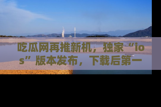 吃瓜网再推新机，独家“ios”版本发布，下载后第一时间获取热点吃瓜信息！