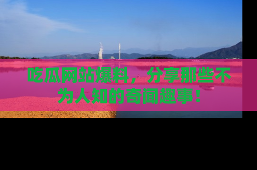 吃瓜网站爆料，分享那些不为人知的奇闻趣事！