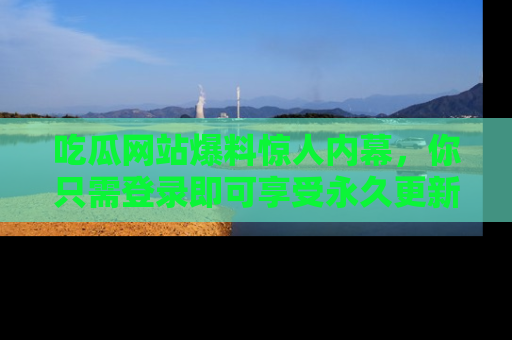 吃瓜网站爆料惊人内幕，你只需登录即可享受永久更新服务！