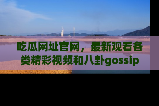 吃瓜网址官网，最新观看各类精彩视频和八卦gossip