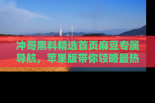 冲哥黑料精选首页麻豆专属导航，苹果版带你领略最热的黑料故事