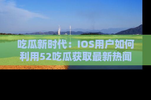 吃瓜新时代：IOS用户如何利用52吃瓜获取最新热闻