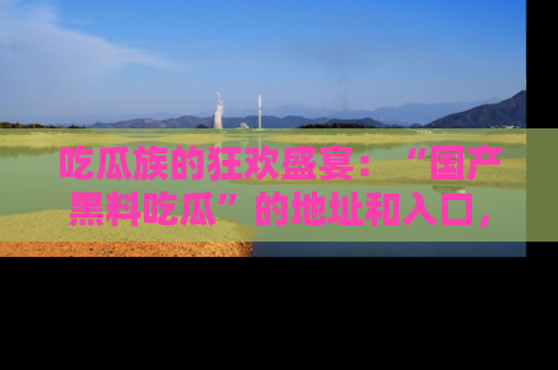 吃瓜族的狂欢盛宴：“国产黑料吃瓜”的地址和入口，让你尽情享受流行文化！