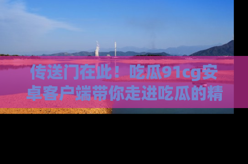 传送门在此！吃瓜91cg安卓客户端带你走进吃瓜的精彩世界