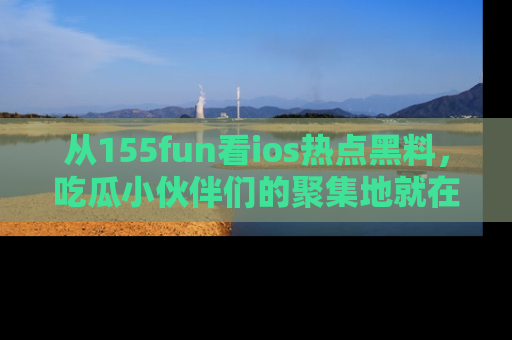 从155fun看ios热点黑料，吃瓜小伙伴们的聚集地就在这里！