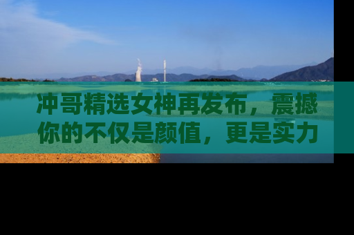冲哥精选女神再发布，震撼你的不仅是颜值，更是实力！