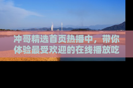 冲哥精选首页热播中，带你体验最受欢迎的在线播放吃瓜节目