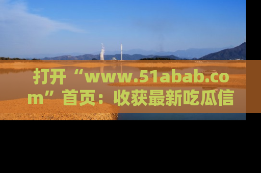 打开“www.51abab.com”首页：收获最新吃瓜信息，成为圈内明星动态达人！