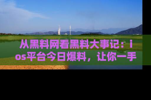 从黑料网看黑料大事记：ios平台今日爆料，让你一手掌握八卦内幕