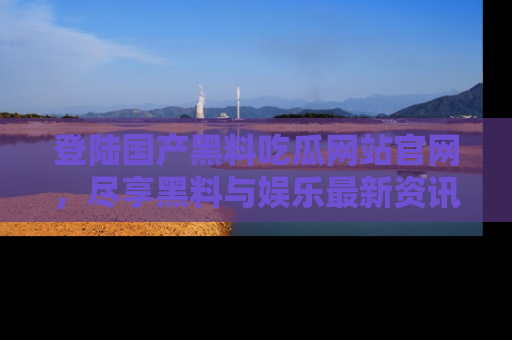 登陆国产黑料吃瓜网站官网，尽享黑料与娱乐最新资讯