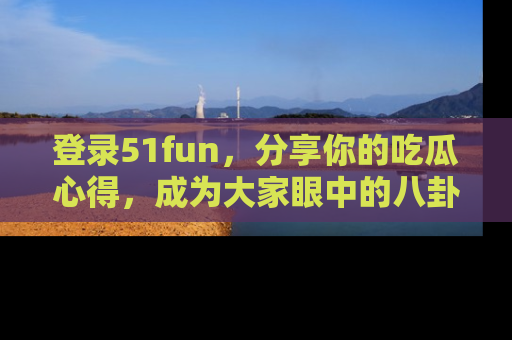 登录51fun，分享你的吃瓜心得，成为大家眼中的八卦专家！