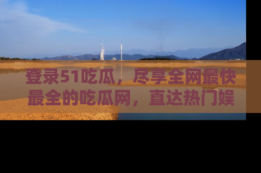登录51吃瓜，尽享全网最快最全的吃瓜网，直达热门娱乐新闻！