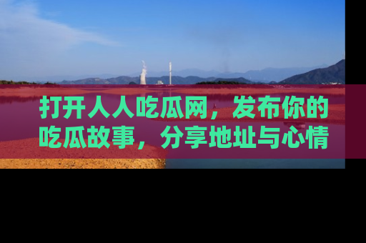打开人人吃瓜网，发布你的吃瓜故事，分享地址与心情！