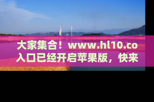 大家集合！www.hl10.co入口已经开启苹果版，快来一起享受吃瓜吧！