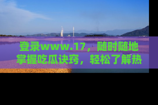 登录www.17，随时随地掌握吃瓜诀窍，轻松了解热点！