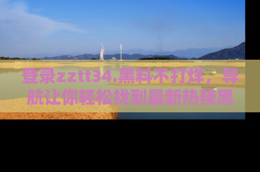 登录zztt34.黑料不打烊，导航让你轻松找到最新热辣黑料，吃瓜更方便！