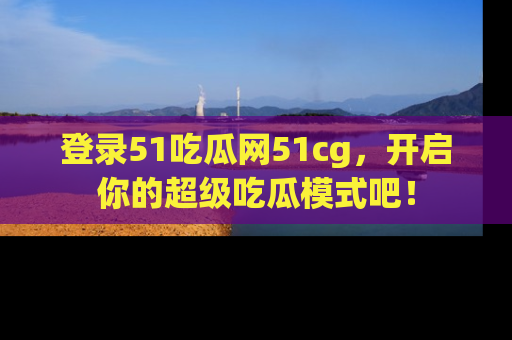 登录51吃瓜网51cg，开启你的超级吃瓜模式吧！