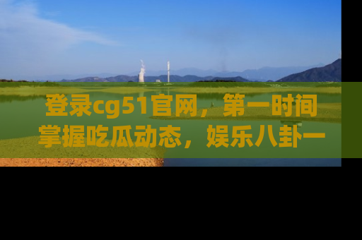 登录cg51官网，第一时间掌握吃瓜动态，娱乐八卦一网打尽！