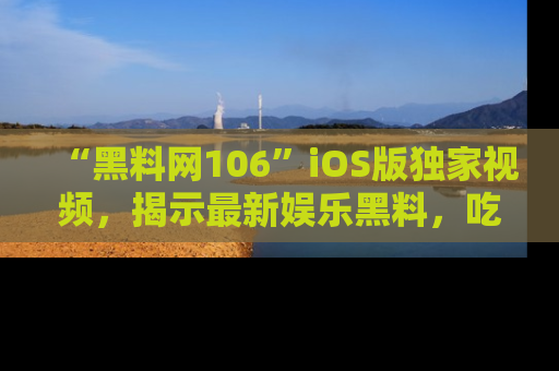 “黑料网106”iOS版独家视频,揭示最新娱乐黑料,吃瓜不停!