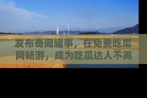 发布奇闻趣事，在免费吃瓜网畅游，成为吃瓜达人不再是梦！