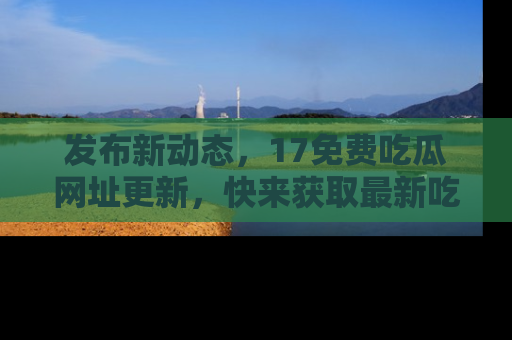 发布新动态，17免费吃瓜网址更新，快来获取最新吃瓜信息哦！