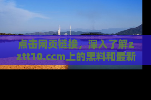 点击网页链接，深入了解zztt10.ccm上的黑料和最新消息！
