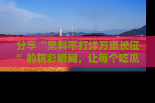 分享“黑料不打烊万里长征”的精彩瞬间，让每个吃瓜人都乐在其中！