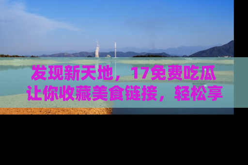 发现新天地，17免费吃瓜让你收藏美食链接，轻松享受美好生活