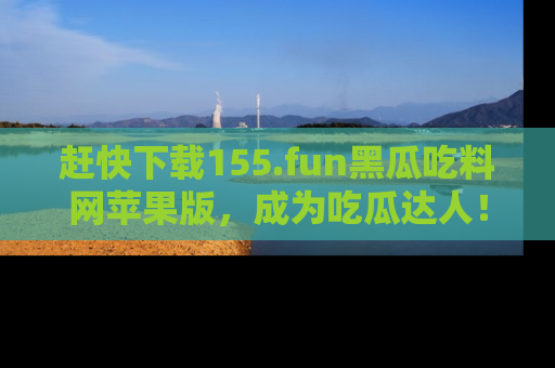 赶快下载155.fun黑瓜吃料网苹果版，成为吃瓜达人！