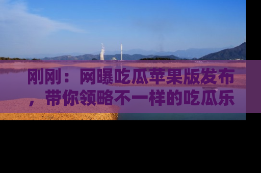 刚刚：网曝吃瓜苹果版发布，带你领略不一样的吃瓜乐趣！