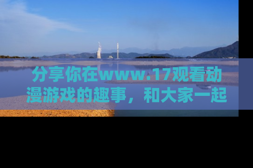 分享你在www.17观看动漫游戏的趣事，和大家一起探讨二次元魅力！
