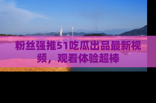 粉丝强推51吃瓜出品最新视频，观看体验超棒