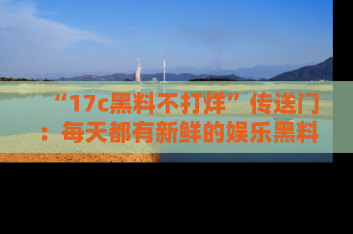 “17c黑料不打烊”传送门:每天都有新鲜的娱乐黑料等你来揭秘!