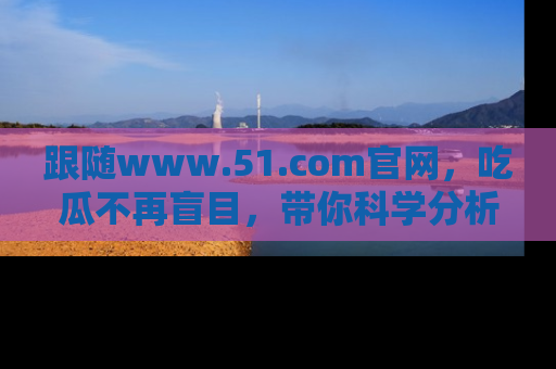 跟随www.51.com官网，吃瓜不再盲目，带你科学分析娱乐圈动态！