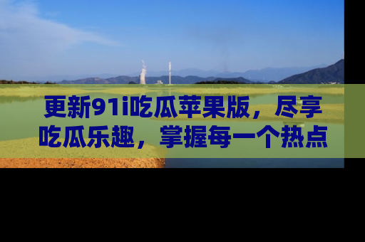 更新91i吃瓜苹果版，尽享吃瓜乐趣，掌握每一个热点话题