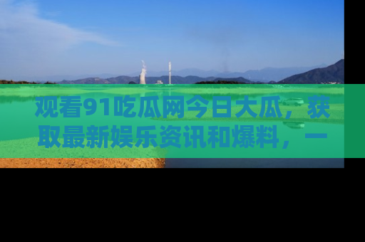 观看91吃瓜网今日大瓜，获取最新娱乐资讯和爆料，一起来围观！