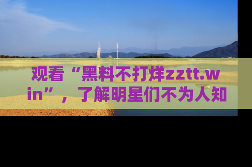 观看“黑料不打烊zztt.win”，了解明星们不为人知的黑料内幕