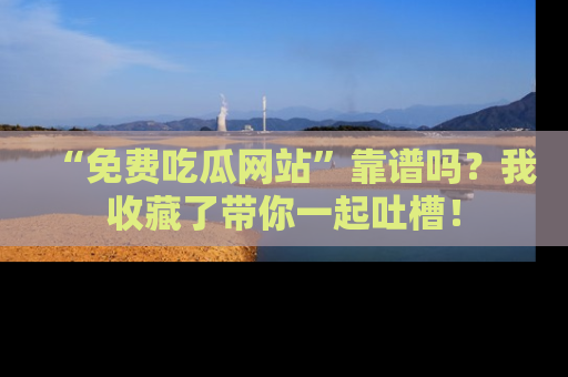 “免费吃瓜网站”靠谱吗?我收藏了带你一起吐槽!