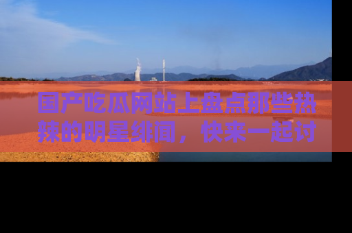 国产吃瓜网站上盘点那些热辣的明星绯闻，快来一起讨论吧！