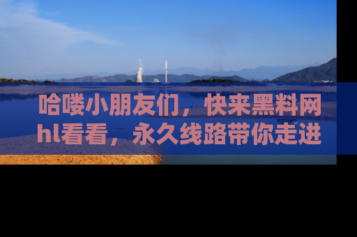 哈喽小朋友们，快来黑料网hl看看，永久线路带你走进吃瓜新天地！