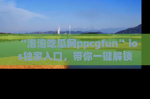 “泡泡吃瓜网ppcgfun”ios独家入口,带你一键解锁最新娱乐资讯,快来吃瓜!