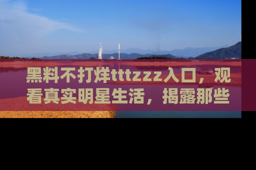 黑料不打烊tttzzz入口，观看真实明星生活，揭露那些不为人知的真相