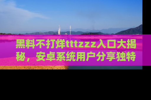 黑料不打烊tttzzz入口大揭秘，安卓系统用户分享独特的获取方式！
