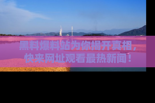 黑料爆料站为你揭开真相，快来网址观看最热新闻！
