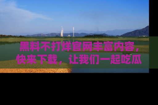黑料不打烊官网丰富内容，快来下载，让我们一起吃瓜吧！