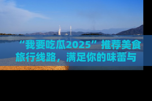 “我要吃瓜2025”推荐美食旅行线路,满足你的味蕾与好奇心