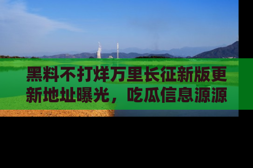 黑料不打烊万里长征新版更新地址曝光，吃瓜信息源源不断
