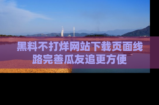 黑料不打烊网站下载页面线路完善瓜友追更方便