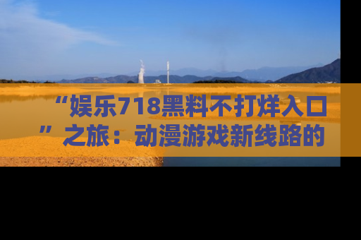 “娱乐718黑料不打烊入口”之旅:动漫游戏新线路的耀眼内幕曝光!