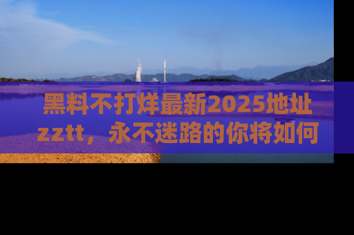 黑料不打烊最新2025地址zztt，永不迷路的你将如何撕开真相的面纱？